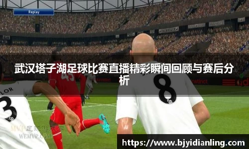 武汉塔子湖足球比赛直播精彩瞬间回顾与赛后分析